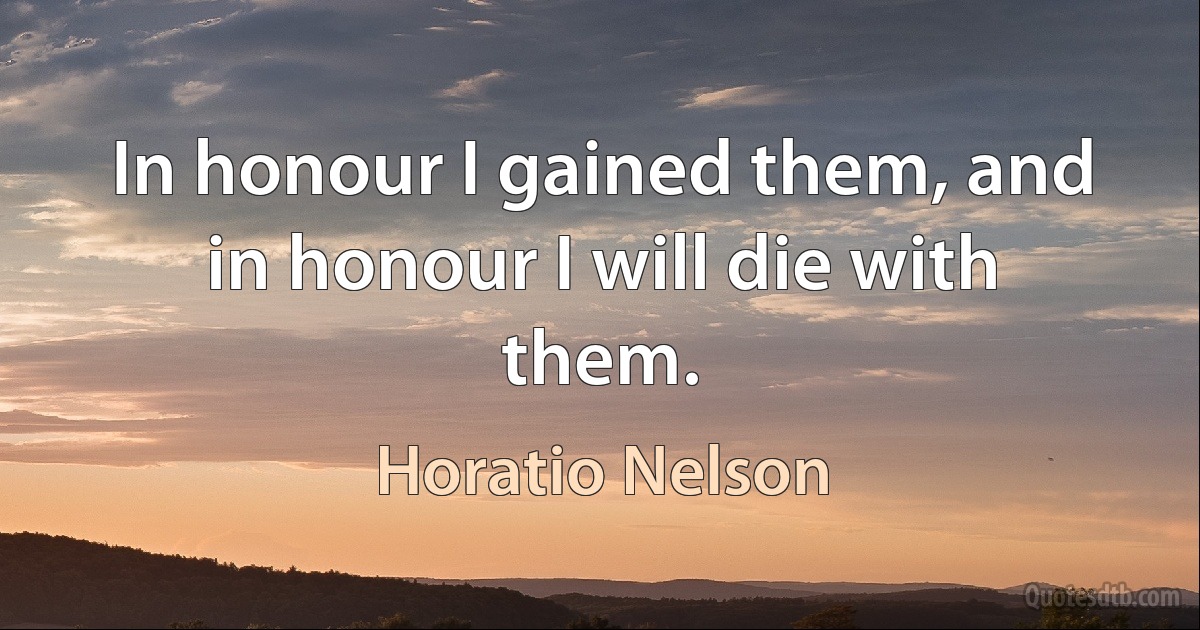 In honour I gained them, and in honour I will die with them. (Horatio Nelson)