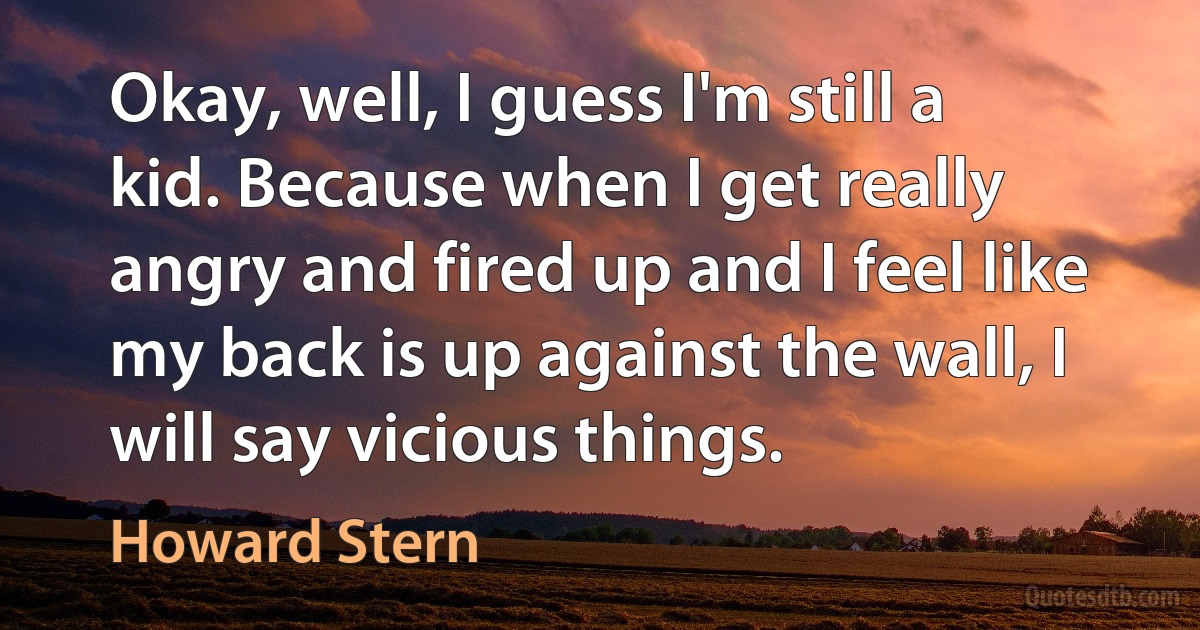 Okay, well, I guess I'm still a kid. Because when I get really angry and fired up and I feel like my back is up against the wall, I will say vicious things. (Howard Stern)