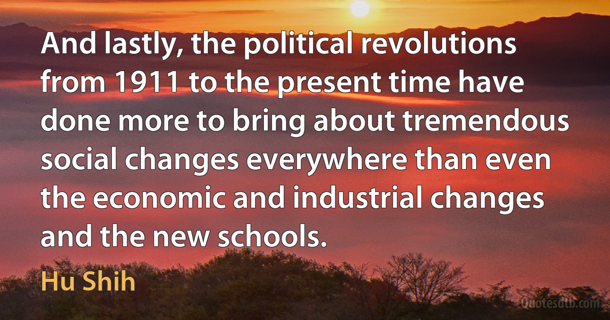 And lastly, the political revolutions from 1911 to the present time have done more to bring about tremendous social changes everywhere than even the economic and industrial changes and the new schools. (Hu Shih)