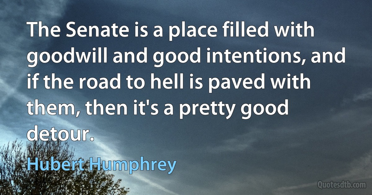 The Senate is a place filled with goodwill and good intentions, and if the road to hell is paved with them, then it's a pretty good detour. (Hubert Humphrey)