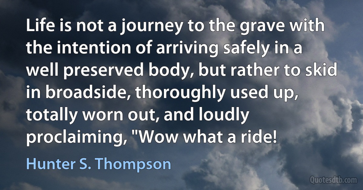 Life is not a journey to the grave with the intention of arriving safely in a well preserved body, but rather to skid in broadside, thoroughly used up, totally worn out, and loudly proclaiming, "Wow what a ride! (Hunter S. Thompson)