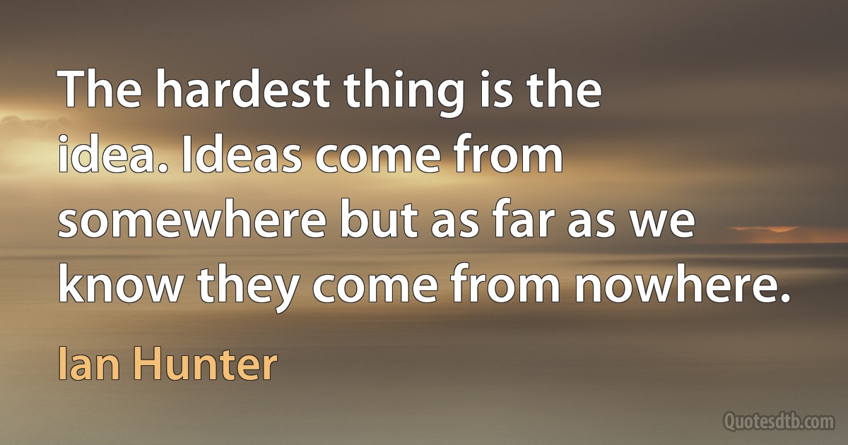 The hardest thing is the idea. Ideas come from somewhere but as far as we know they come from nowhere. (Ian Hunter)