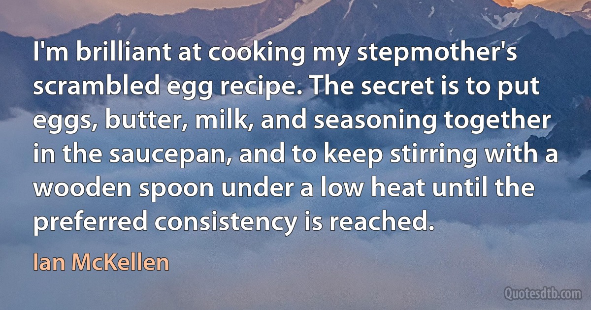 I'm brilliant at cooking my stepmother's scrambled egg recipe. The secret is to put eggs, butter, milk, and seasoning together in the saucepan, and to keep stirring with a wooden spoon under a low heat until the preferred consistency is reached. (Ian McKellen)