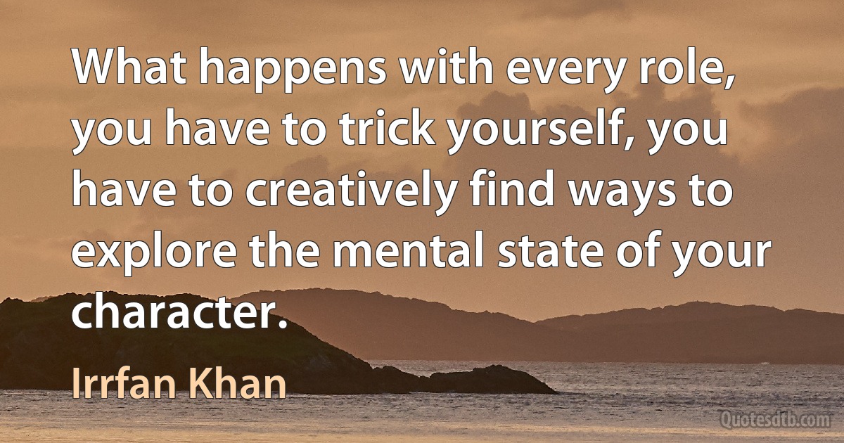 What happens with every role, you have to trick yourself, you have to creatively find ways to explore the mental state of your character. (Irrfan Khan)