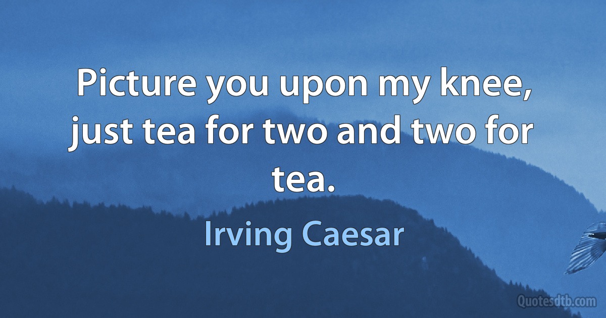 Picture you upon my knee, just tea for two and two for tea. (Irving Caesar)