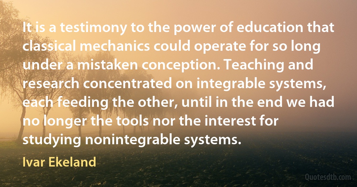 It is a testimony to the power of education that classical mechanics could operate for so long under a mistaken conception. Teaching and research concentrated on integrable systems, each feeding the other, until in the end we had no longer the tools nor the interest for studying nonintegrable systems. (Ivar Ekeland)