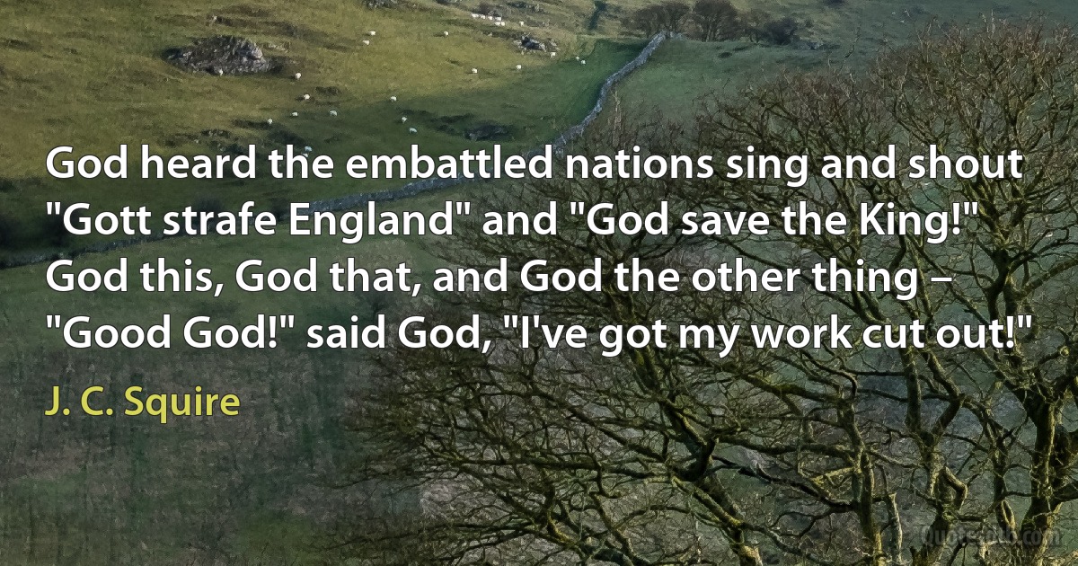 God heard the embattled nations sing and shout
"Gott strafe England" and "God save the King!"
God this, God that, and God the other thing –
"Good God!" said God, "I've got my work cut out!" (J. C. Squire)