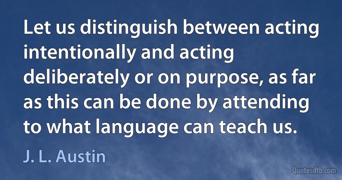 Let us distinguish between acting intentionally and acting deliberately or on purpose, as far as this can be done by attending to what language can teach us. (J. L. Austin)