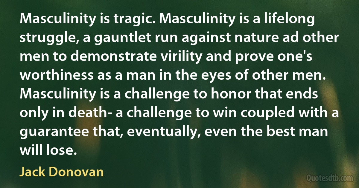 Masculinity is tragic. Masculinity is a lifelong struggle, a gauntlet run against nature ad other men to demonstrate virility and prove one's worthiness as a man in the eyes of other men. Masculinity is a challenge to honor that ends only in death- a challenge to win coupled with a guarantee that, eventually, even the best man will lose. (Jack Donovan)