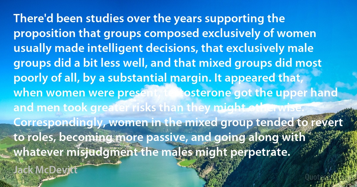 There'd been studies over the years supporting the proposition that groups composed exclusively of women usually made intelligent decisions, that exclusively male groups did a bit less well, and that mixed groups did most poorly of all, by a substantial margin. It appeared that, when women were present, testosterone got the upper hand and men took greater risks than they might otherwise. Correspondingly, women in the mixed group tended to revert to roles, becoming more passive, and going along with whatever misjudgment the males might perpetrate. (Jack McDevitt)