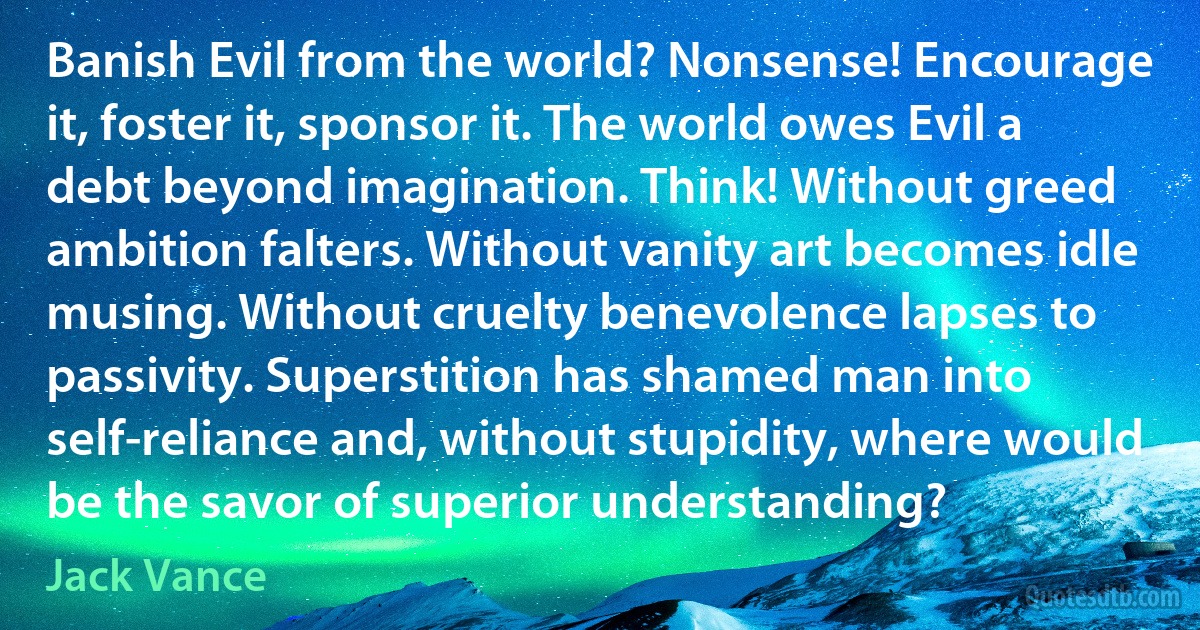 Banish Evil from the world? Nonsense! Encourage it, foster it, sponsor it. The world owes Evil a debt beyond imagination. Think! Without greed ambition falters. Without vanity art becomes idle musing. Without cruelty benevolence lapses to passivity. Superstition has shamed man into self-reliance and, without stupidity, where would be the savor of superior understanding? (Jack Vance)