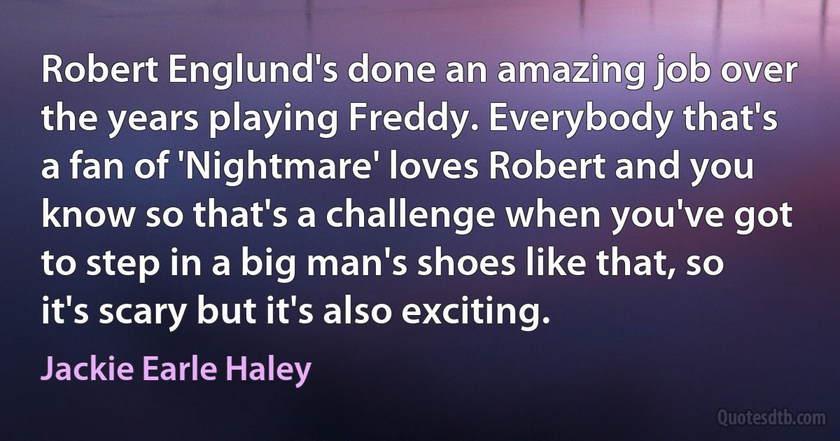 Robert Englund's done an amazing job over the years playing Freddy. Everybody that's a fan of 'Nightmare' loves Robert and you know so that's a challenge when you've got to step in a big man's shoes like that, so it's scary but it's also exciting. (Jackie Earle Haley)