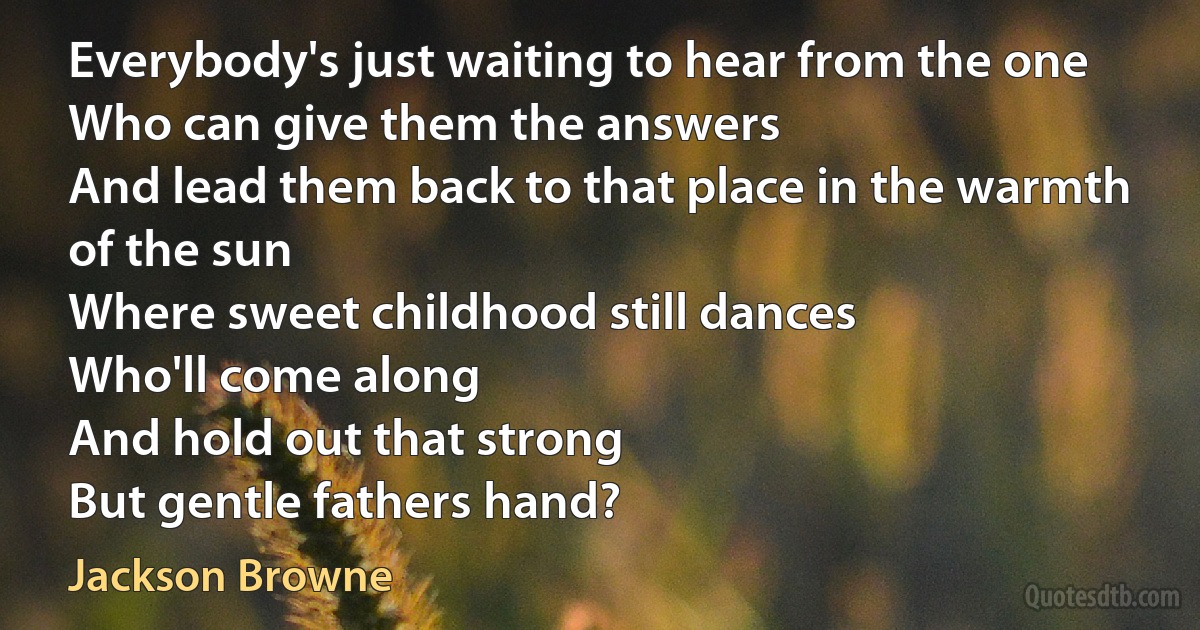 Everybody's just waiting to hear from the one
Who can give them the answers
And lead them back to that place in the warmth of the sun
Where sweet childhood still dances
Who'll come along
And hold out that strong
But gentle fathers hand? (Jackson Browne)