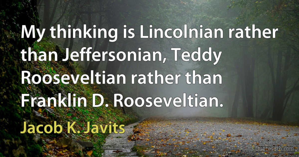 My thinking is Lincolnian rather than Jeffersonian, Teddy Rooseveltian rather than Franklin D. Rooseveltian. (Jacob K. Javits)