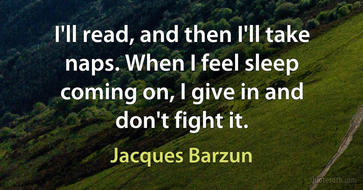 I'll read, and then I'll take naps. When I feel sleep coming on, I give in and don't fight it. (Jacques Barzun)