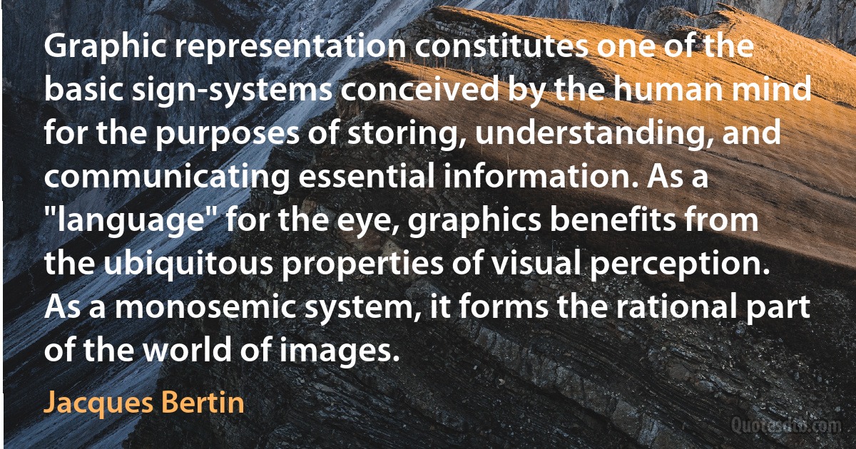 Graphic representation constitutes one of the basic sign-systems conceived by the human mind for the purposes of storing, understanding, and communicating essential information. As a "language" for the eye, graphics benefits from the ubiquitous properties of visual perception. As a monosemic system, it forms the rational part of the world of images. (Jacques Bertin)