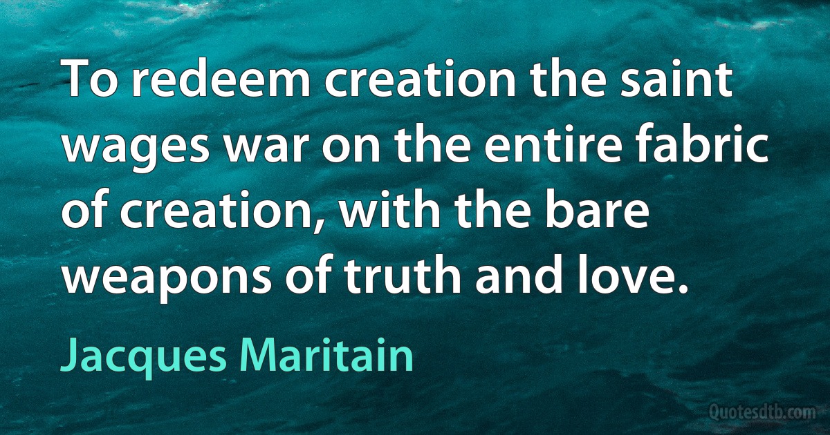 To redeem creation the saint wages war on the entire fabric of creation, with the bare weapons of truth and love. (Jacques Maritain)