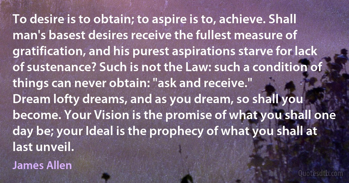 To desire is to obtain; to aspire is to, achieve. Shall man's basest desires receive the fullest measure of gratification, and his purest aspirations starve for lack of sustenance? Such is not the Law: such a condition of things can never obtain: "ask and receive."
Dream lofty dreams, and as you dream, so shall you become. Your Vision is the promise of what you shall one day be; your Ideal is the prophecy of what you shall at last unveil. (James Allen)