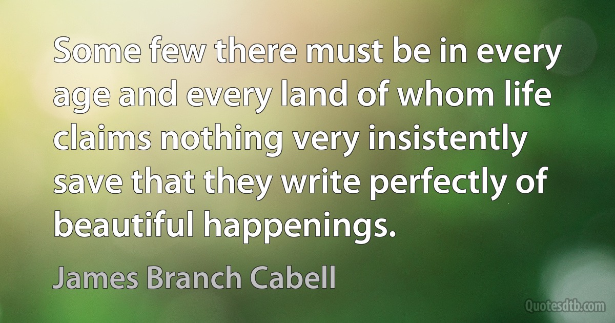 Some few there must be in every age and every land of whom life claims nothing very insistently save that they write perfectly of beautiful happenings. (James Branch Cabell)