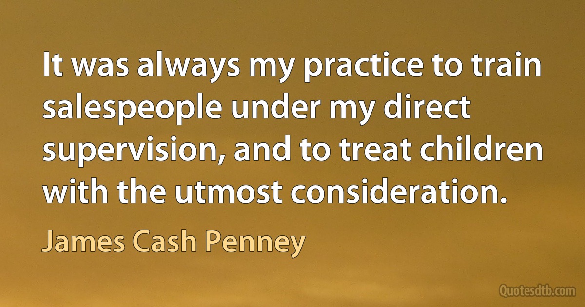 It was always my practice to train salespeople under my direct supervision, and to treat children with the utmost consideration. (James Cash Penney)