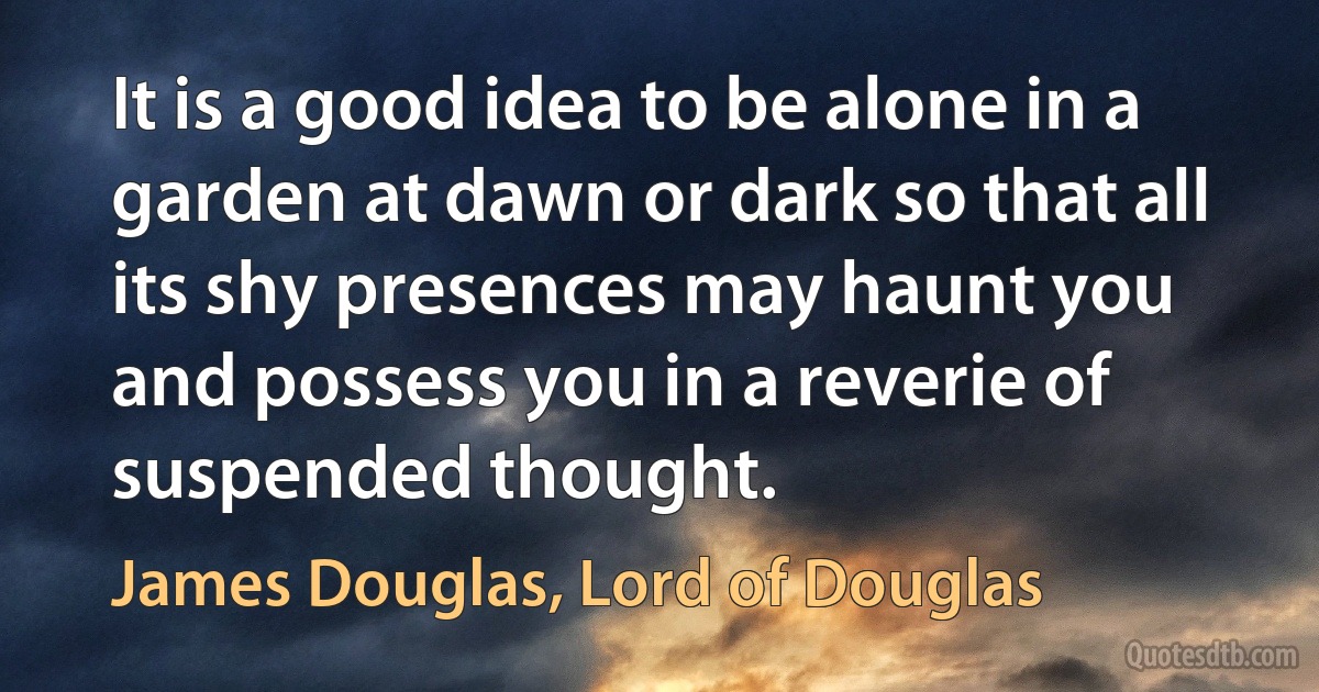 It is a good idea to be alone in a garden at dawn or dark so that all its shy presences may haunt you and possess you in a reverie of suspended thought. (James Douglas, Lord of Douglas)