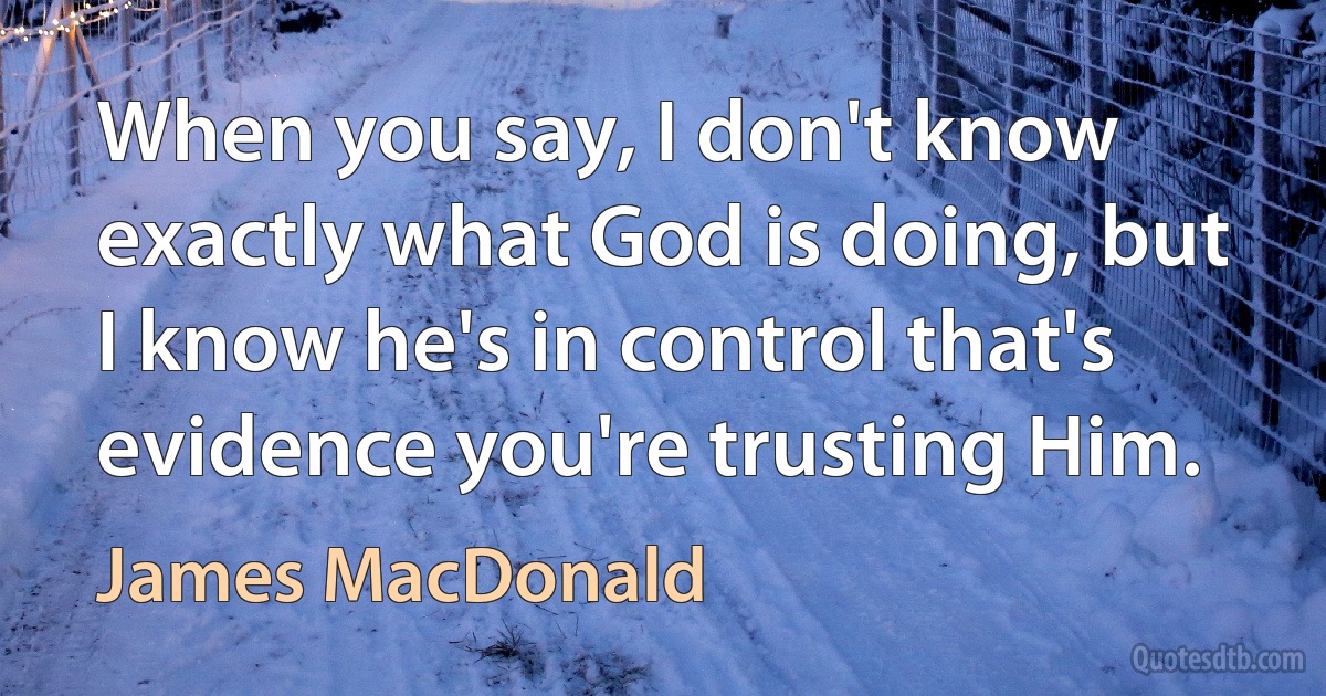 When you say, I don't know exactly what God is doing, but I know he's in control that's evidence you're trusting Him. (James MacDonald)