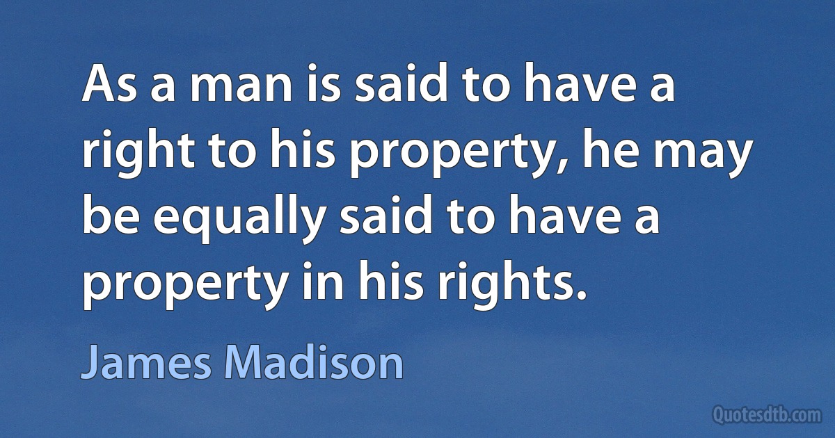 As a man is said to have a right to his property, he may be equally said to have a property in his rights. (James Madison)