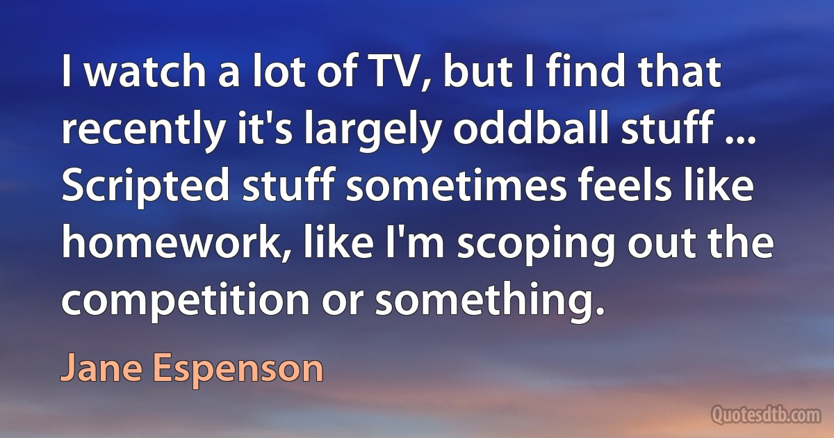 I watch a lot of TV, but I find that recently it's largely oddball stuff ... Scripted stuff sometimes feels like homework, like I'm scoping out the competition or something. (Jane Espenson)