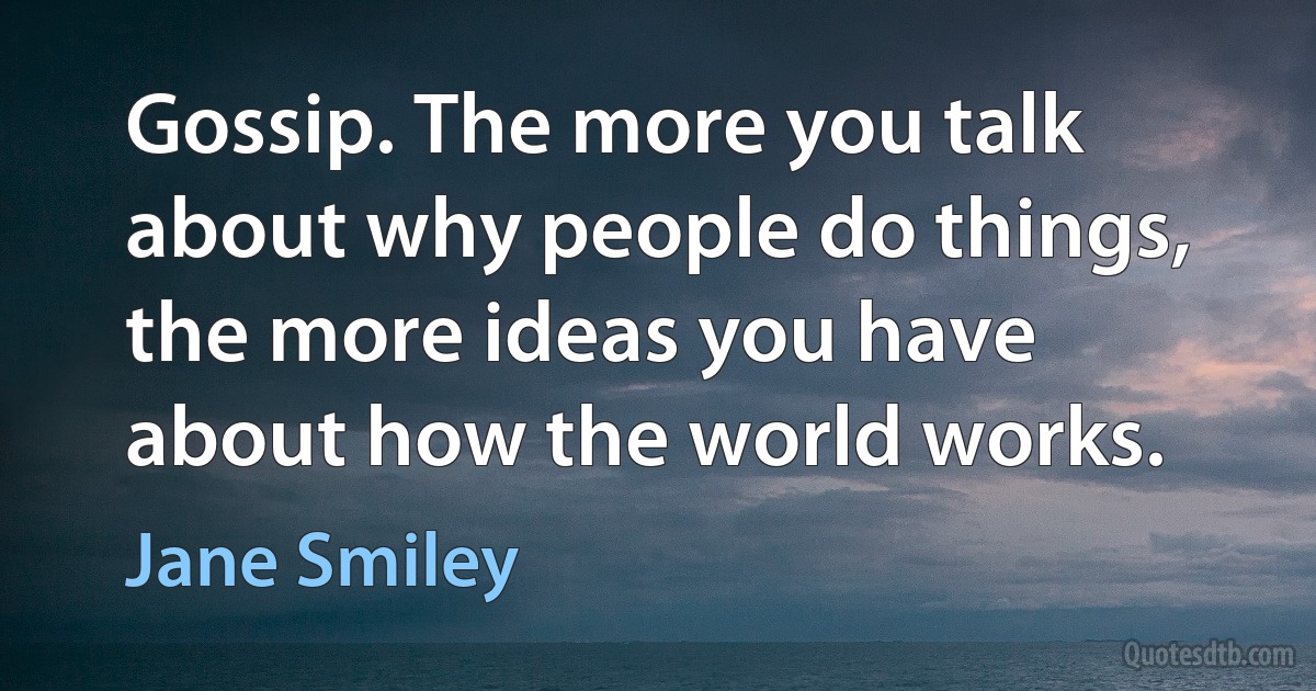 Gossip. The more you talk about why people do things, the more ideas you have about how the world works. (Jane Smiley)