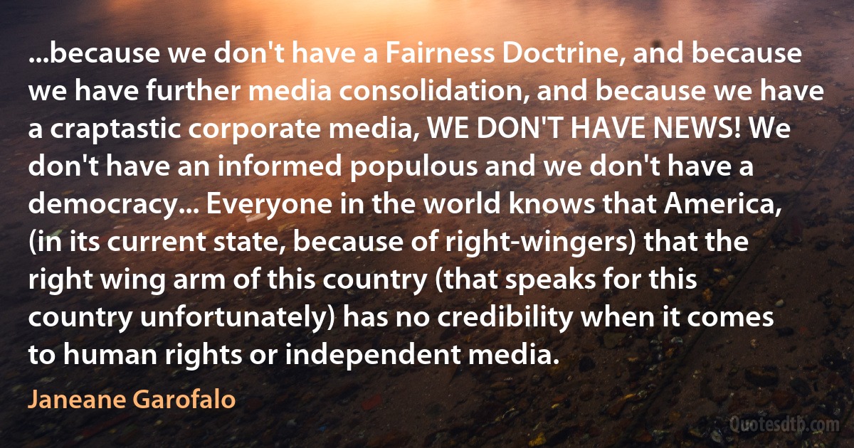 ...because we don't have a Fairness Doctrine, and because we have further media consolidation, and because we have a craptastic corporate media, WE DON'T HAVE NEWS! We don't have an informed populous and we don't have a democracy... Everyone in the world knows that America, (in its current state, because of right-wingers) that the right wing arm of this country (that speaks for this country unfortunately) has no credibility when it comes to human rights or independent media. (Janeane Garofalo)