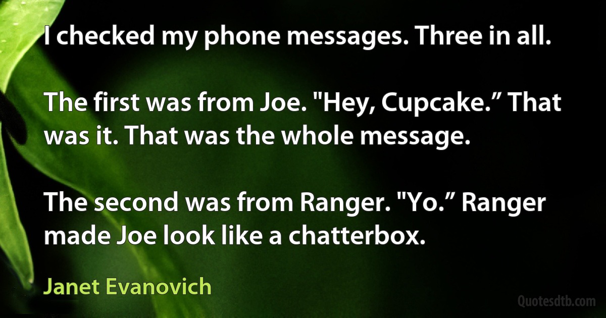 I checked my phone messages. Three in all.

The first was from Joe. "Hey, Cupcake.” That was it. That was the whole message.

The second was from Ranger. "Yo.” Ranger made Joe look like a chatterbox. (Janet Evanovich)