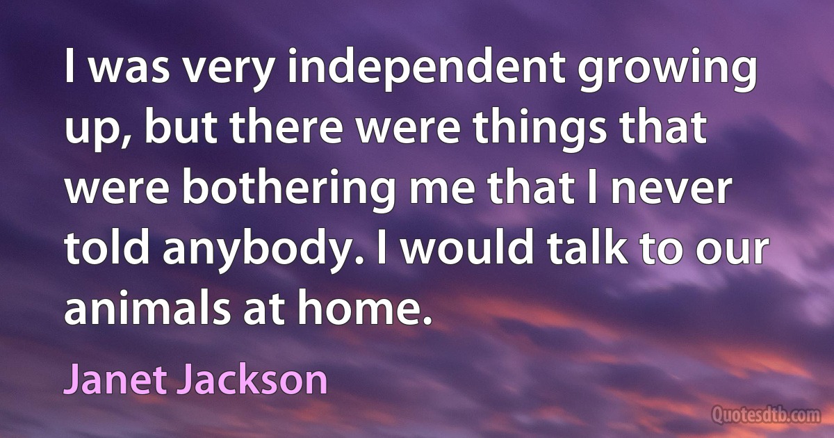 I was very independent growing up, but there were things that were bothering me that I never told anybody. I would talk to our animals at home. (Janet Jackson)