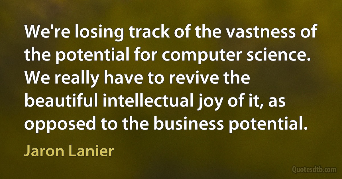 We're losing track of the vastness of the potential for computer science. We really have to revive the beautiful intellectual joy of it, as opposed to the business potential. (Jaron Lanier)