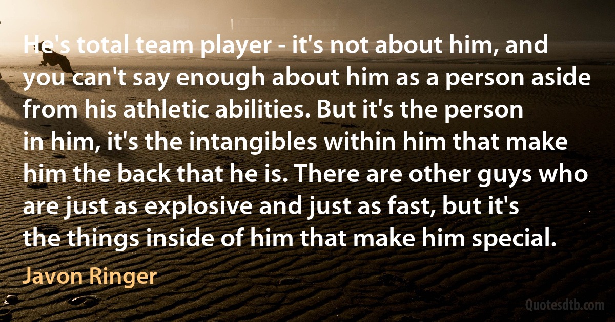 He's total team player - it's not about him, and you can't say enough about him as a person aside from his athletic abilities. But it's the person in him, it's the intangibles within him that make him the back that he is. There are other guys who are just as explosive and just as fast, but it's the things inside of him that make him special. (Javon Ringer)