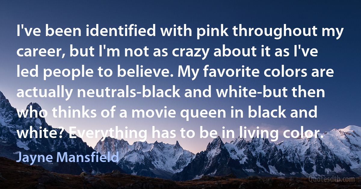 I've been identified with pink throughout my career, but I'm not as crazy about it as I've led people to believe. My favorite colors are actually neutrals-black and white-but then who thinks of a movie queen in black and white? Everything has to be in living color. (Jayne Mansfield)