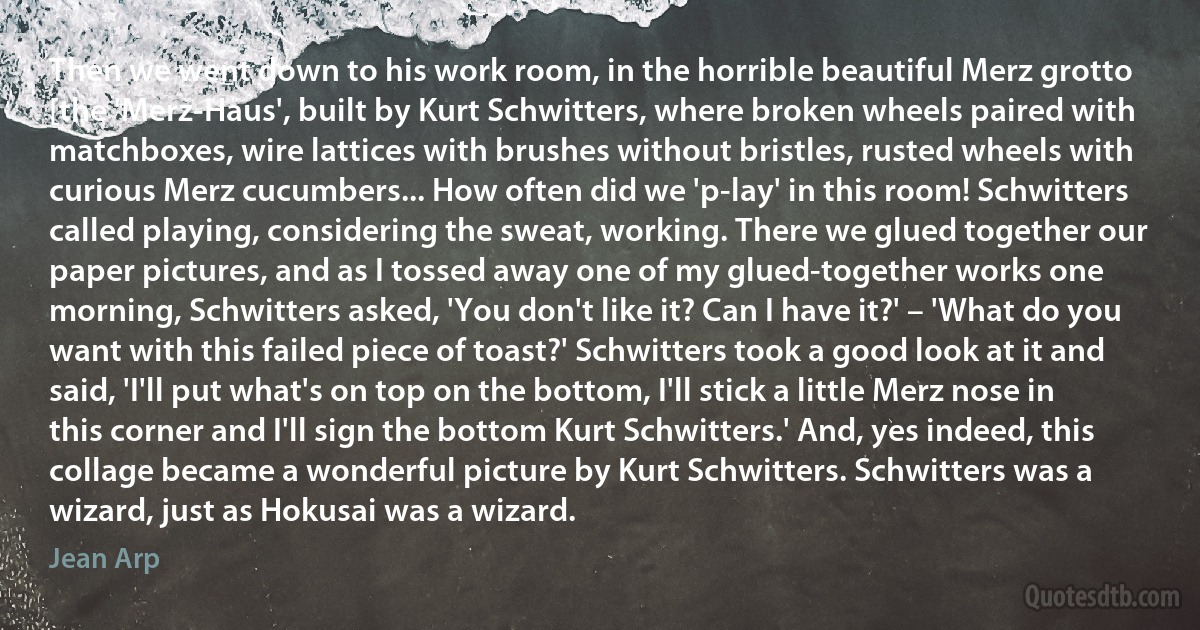 Then we went down to his work room, in the horrible beautiful Merz grotto [the 'Merz-Haus', built by Kurt Schwitters, where broken wheels paired with matchboxes, wire lattices with brushes without bristles, rusted wheels with curious Merz cucumbers... How often did we 'p-lay' in this room! Schwitters called playing, considering the sweat, working. There we glued together our paper pictures, and as I tossed away one of my glued-together works one morning, Schwitters asked, 'You don't like it? Can I have it?' – 'What do you want with this failed piece of toast?' Schwitters took a good look at it and said, 'I'll put what's on top on the bottom, I'll stick a little Merz nose in this corner and I'll sign the bottom Kurt Schwitters.' And, yes indeed, this collage became a wonderful picture by Kurt Schwitters. Schwitters was a wizard, just as Hokusai was a wizard. (Jean Arp)