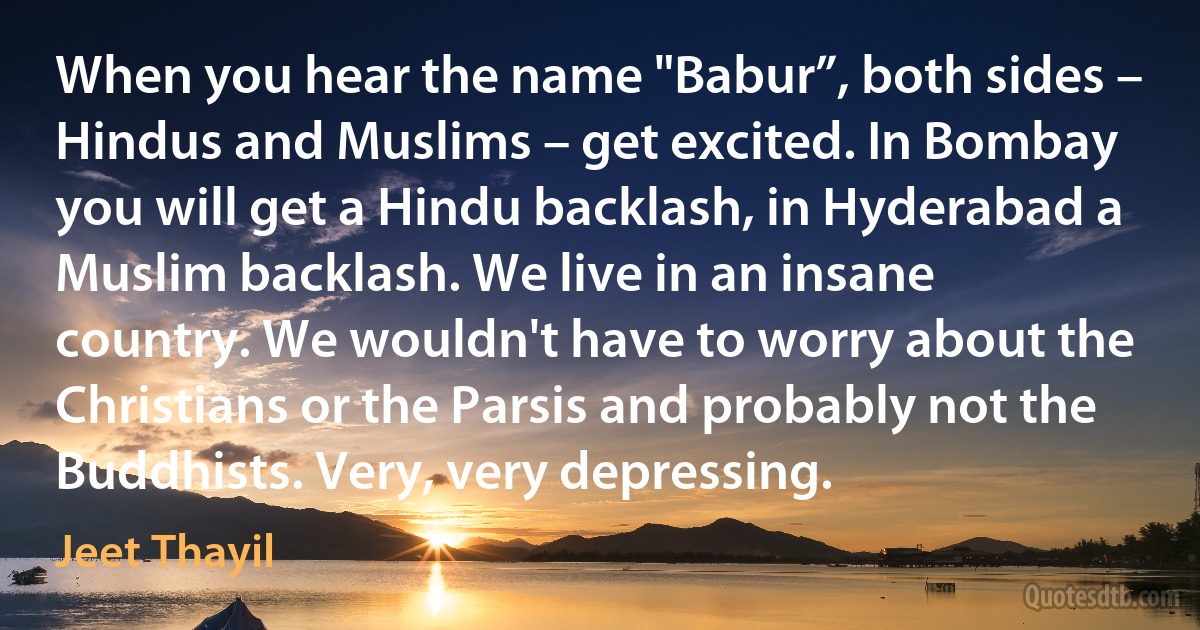 When you hear the name "Babur”, both sides – Hindus and Muslims – get excited. In Bombay you will get a Hindu backlash, in Hyderabad a Muslim backlash. We live in an insane country. We wouldn't have to worry about the Christians or the Parsis and probably not the Buddhists. Very, very depressing. (Jeet Thayil)