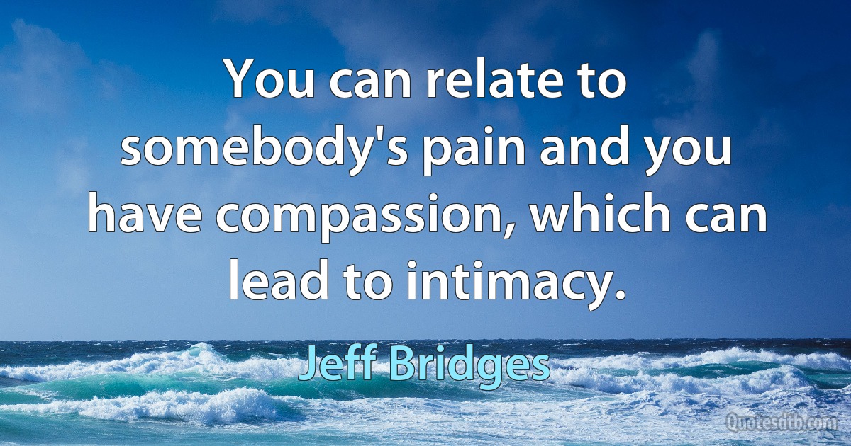 You can relate to somebody's pain and you have compassion, which can lead to intimacy. (Jeff Bridges)