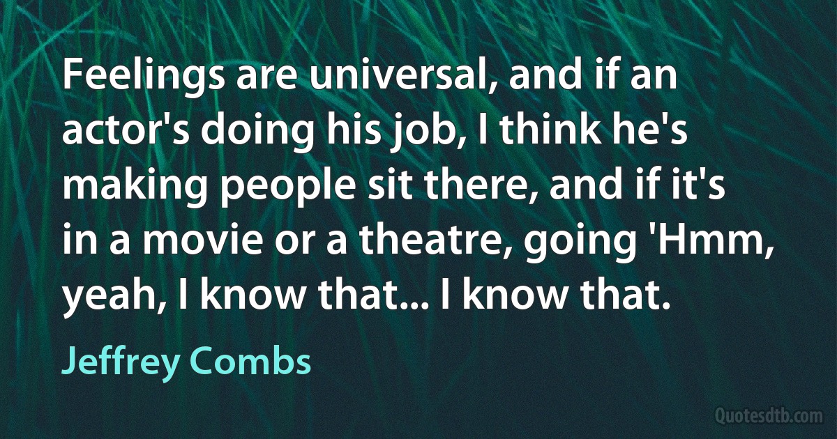 Feelings are universal, and if an actor's doing his job, I think he's making people sit there, and if it's in a movie or a theatre, going 'Hmm, yeah, I know that... I know that. (Jeffrey Combs)