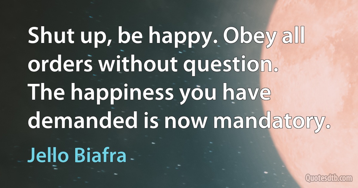 Shut up, be happy. Obey all orders without question. The happiness you have demanded is now mandatory. (Jello Biafra)