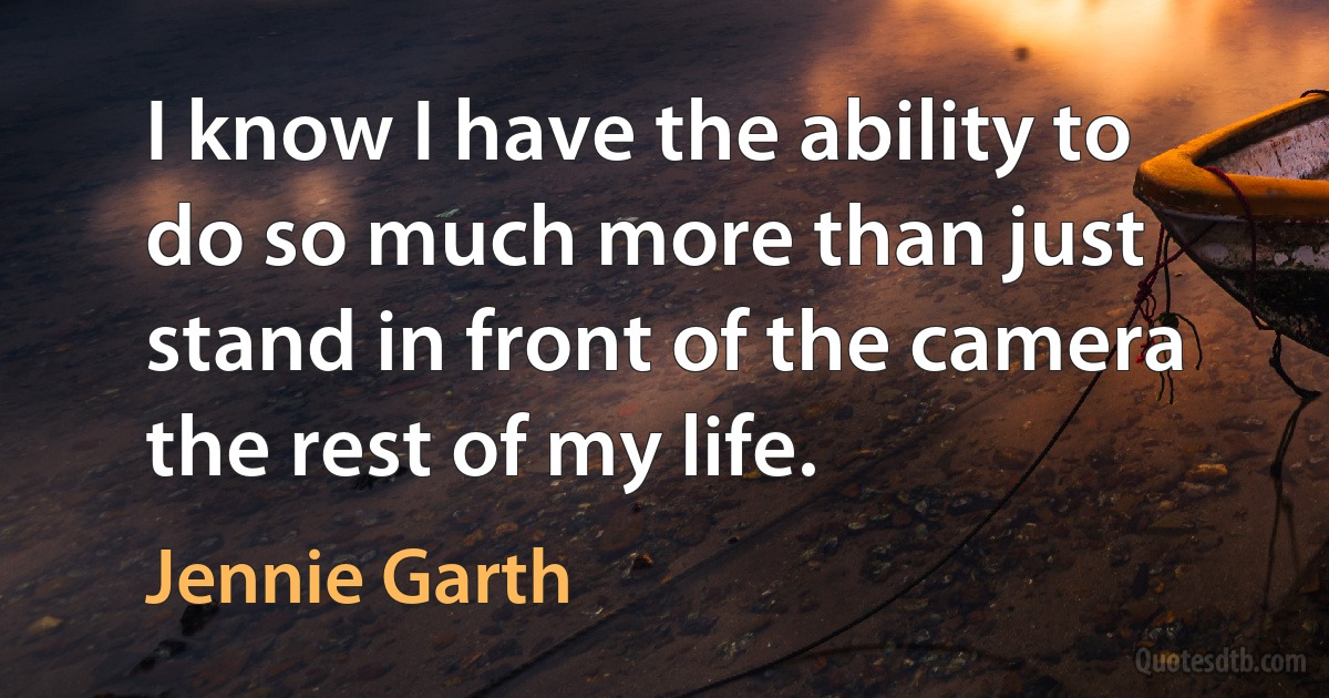 I know I have the ability to do so much more than just stand in front of the camera the rest of my life. (Jennie Garth)