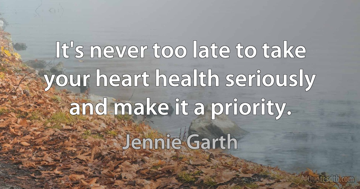 It's never too late to take your heart health seriously and make it a priority. (Jennie Garth)