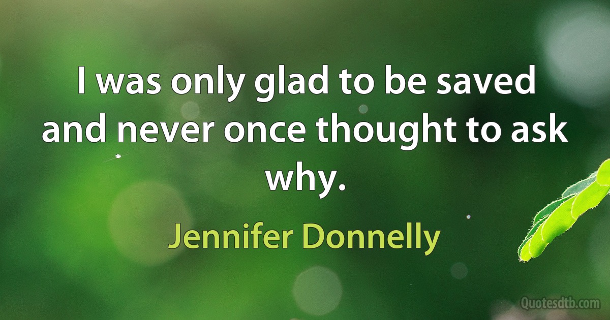 I was only glad to be saved and never once thought to ask why. (Jennifer Donnelly)