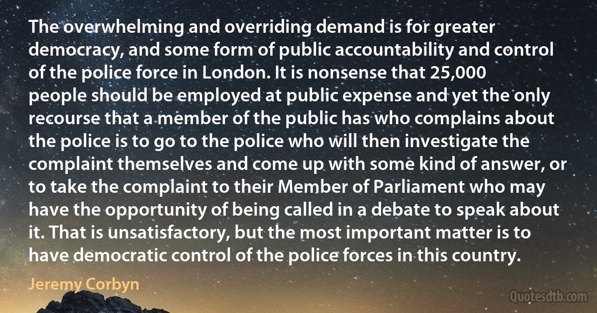 The overwhelming and overriding demand is for greater democracy, and some form of public accountability and control of the police force in London. It is nonsense that 25,000 people should be employed at public expense and yet the only recourse that a member of the public has who complains about the police is to go to the police who will then investigate the complaint themselves and come up with some kind of answer, or to take the complaint to their Member of Parliament who may have the opportunity of being called in a debate to speak about it. That is unsatisfactory, but the most important matter is to have democratic control of the police forces in this country. (Jeremy Corbyn)