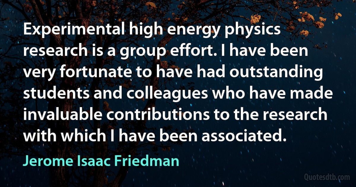 Experimental high energy physics research is a group effort. I have been very fortunate to have had outstanding students and colleagues who have made invaluable contributions to the research with which I have been associated. (Jerome Isaac Friedman)