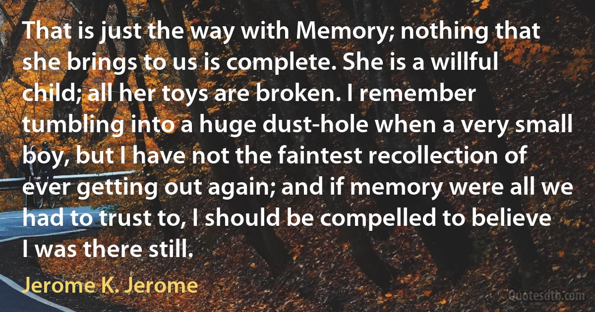 That is just the way with Memory; nothing that she brings to us is complete. She is a willful child; all her toys are broken. I remember tumbling into a huge dust-hole when a very small boy, but I have not the faintest recollection of ever getting out again; and if memory were all we had to trust to, I should be compelled to believe I was there still. (Jerome K. Jerome)