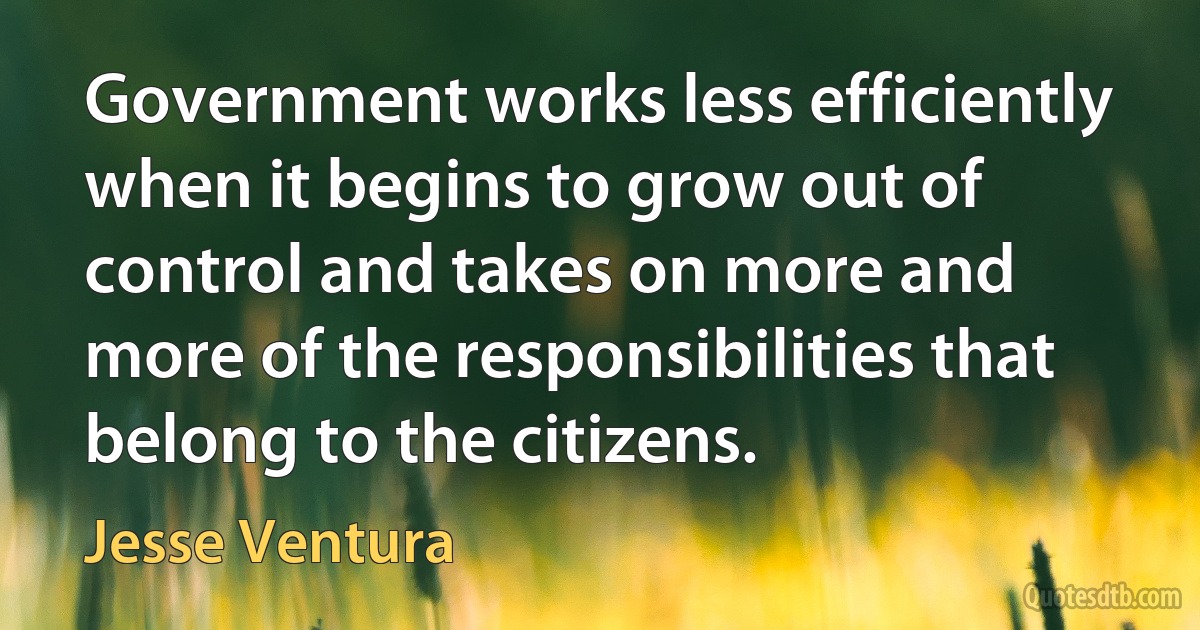 Government works less efficiently when it begins to grow out of control and takes on more and more of the responsibilities that belong to the citizens. (Jesse Ventura)