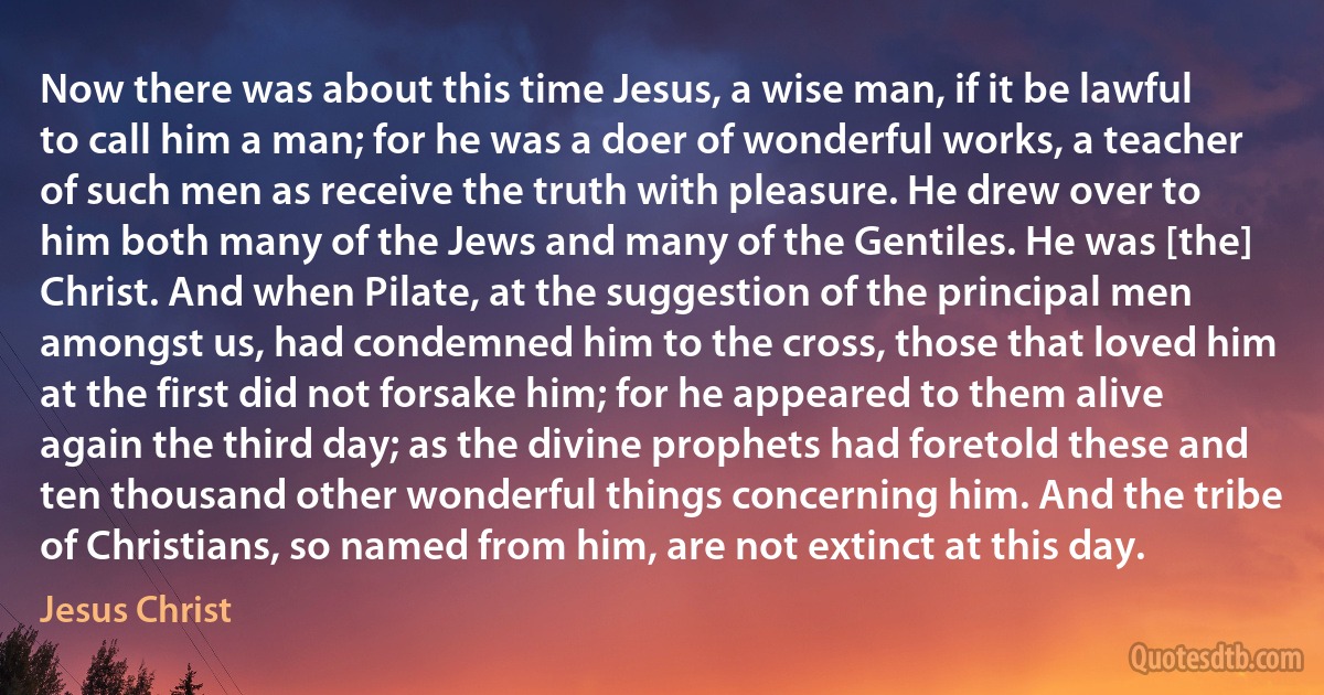 Now there was about this time Jesus, a wise man, if it be lawful to call him a man; for he was a doer of wonderful works, a teacher of such men as receive the truth with pleasure. He drew over to him both many of the Jews and many of the Gentiles. He was [the] Christ. And when Pilate, at the suggestion of the principal men amongst us, had condemned him to the cross, those that loved him at the first did not forsake him; for he appeared to them alive again the third day; as the divine prophets had foretold these and ten thousand other wonderful things concerning him. And the tribe of Christians, so named from him, are not extinct at this day. (Jesus Christ)