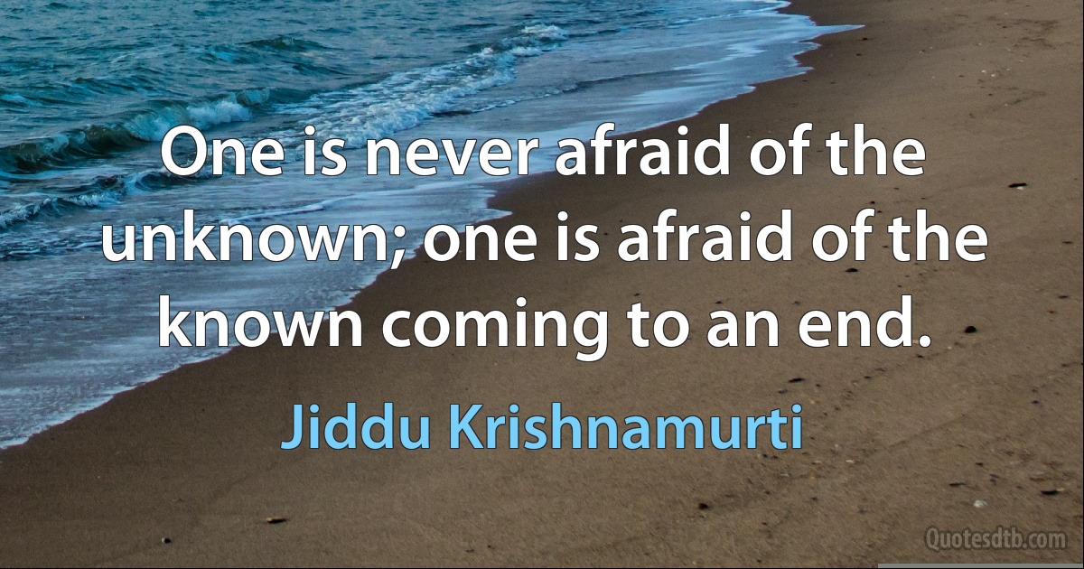 One is never afraid of the unknown; one is afraid of the known coming to an end. (Jiddu Krishnamurti)