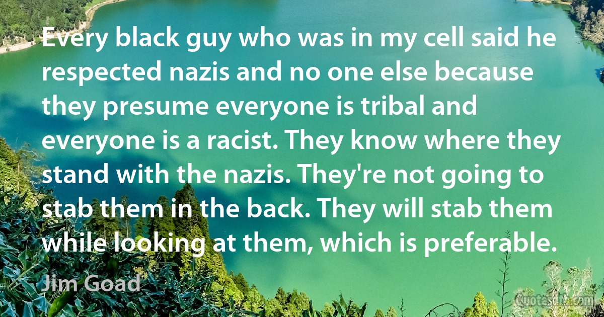 Every black guy who was in my cell said he respected nazis and no one else because they presume everyone is tribal and everyone is a racist. They know where they stand with the nazis. They're not going to stab them in the back. They will stab them while looking at them, which is preferable. (Jim Goad)